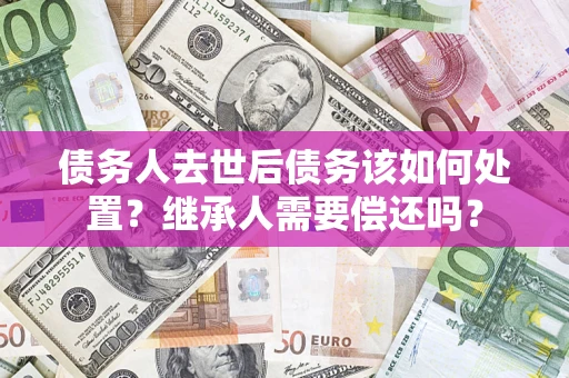 武汉债务人去世后债务该如何处置？继承人需要偿还吗？
