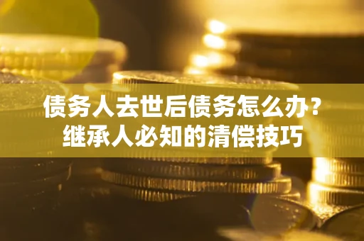 武汉债务人去世后债务怎么办？继承人必知的清偿技巧